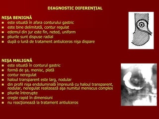 DIAGNOSTIC DIFERENŢIAL
NIŞA BENIGNĂ
 este situată în afara conturului gastric
 este bine delimitată, contur regulat
 edemul din jur este fin, neted, uniform
 pliurile sunt dispuse radial
 după o lună de tratament antiulceros nişa dispare
NIŞA MALIGNĂ
 este situată în conturul gastric
 formă de şa, menisc, plată
 contur neregulat
 haloul transparent este larg, nodular
 din profil nişa endoluminală împreună cu haloul transparent,
nodular, neregulat realizează aşa numitul meniscus complex
 pliurile întrerupte
 creşte rapid în dimensiuni
 nu reacţionează la tratament antiulceros
 