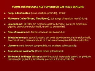 FORME HISTOLOGICE ALE TUMORILOR GASTRICE BENIGNE
 Polipi adenomatoşi (unici, multipli, pediculaţi, sesili);
 Fibroame (mixofibrom, fibrolipom), pot atinge dimensiuni mari (30cm);
 Leiomioame: 30-40% din tumoriele gastrice benigne, pot avea dimensiuni
gigante, dezvoltare exoluminală, uneori se exulcerează
 Neurofibroame (din fibrele nervoase ale stomacului)
 Schwanoame (din teaca Schwan), pot avea dezvoltare endo sau exoluminală,
dimensiuni mari, prezentundu-se ca o lacună neomogenă datorită exulcerării;
 Lipoame (sunt frecvent compresibile, cu localizare submucoasă);
 Granuloame eozinofile (forme difuze și localizate);
 Sindromul Zollinger Ellison (tumoră ectopică în peretele gastric, ce produce
hipersecreţie gastrică şi intestinală, precum și tranzit accelerat).
 