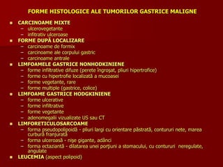 FORME HISTOLOGICE ALE TUMORILOR GASTRICE MALIGNE
 CARCINOAME MIXTE
– ulcerovegetante
– infitrativ ulceroase
 FORME DUPĂ LOCALIZARE
– carcinoame de formix
– carcinoame ale corpului gastric
– carcinoame antrale
 LIMFOAMELE GASTRICE NONHODKINIENE
– forme infiltrative difuze (perete îngroşat, pliuri hipertrofice)
– forme cu hipertrofie localizată a mucoasei
– forme vegetante, rare
– forme multiple (gastrice, colice)
 LIMFOAME GASTRICE HODGKINIENE
– forme ulcerative
– forme infiltrative
– forme vegetante
– adenomegalii vizualizate US sau CT
 LIMFORETICULOSARCOAME
– forma pseudopolipoidă - pliuri largi cu orientare păstrată, contururi nete, marea
curbură franjurată
– forma ulceroasă - nişe gigante, adânci
– forma ectaziantă - dilatarea unei porţiuni a stomacului, cu contururi neregulate,
angulate
 LEUCEMIA (aspect polipoid)
 