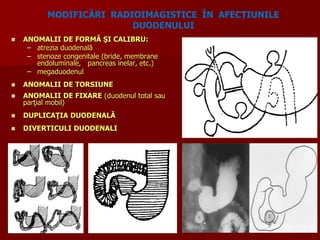  ANOMALII DE FORMĂ ŞI CALIBRU:
– atrezia duodenală
– stenoze congenitale (bride, membrane
endoluminale, pancreas inelar, etc.)
– megaduodenul
 ANOMALII DE TORSIUNE
 ANOMALII DE FIXARE (duodenul total sau
parţial mobil)
 DUPLICAŢIA DUODENALĂ
 DIVERTICULI DUODENALI
MODIFICĂRI RADIOIMAGISTICE ÎN AFECȚIUNILE
DUODENULUI
 