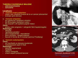 TUMORILE DUODENALE MALIGNE
• adenocarcinoame
• sarcoame
Localizare:
a) Cancere supra ampulare
• relativ rare, posibilă invazie de la un cancer piloroantral
• evoluţie spre stenoză
b) Cancere ampulare
• tip coledocian (epiteliom cilindric)
• tip Wirsungian (epiteliom cubic)
• tip ampular ( din epiteliul papilei Vater)
Clinic:
• produc icter progresiv + sângerări fără hepatomegalie
Radiologic:
• stenoză
• rigiditatea pereţilor
• pliuri longitudinale - neovaterian
• pliuri circulare - neoperivaterian
• lacună în formă de 3 inversat (semnul Frostberg)
c) Cancere subampulare
Clinic:
• se manifestă ca stenoze duodenale
• metastazează rapid în ficat
Radiologic:
• stenoză segmentară
• rigiditate
• calibru neregulat
• uneori aspect polipoid lacunar Carcinom duodenal în D3.
https://radiologykey.com/duodenal-
carcinoma-2/
 