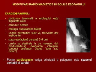 CARDIOSPASMUL:
• porţiunea terminală a esofagului este
îngustată axial
• contururi netede
• esofagul supraiacent dilatat
• undele peristaltice sunt vii, frecvente dar
ineficiente
• staza esofagiană durează 3-4 ore
• cardia se destinde la un moment dat
producându-se evacuarea întregului
conţinut esofagian (legea “totul sau
nimic”)
MODIFICĂRI RADIOIMAGISTICE ÎN BOLILE ESOFAGULUI
• Pentru cardiospasm veriga principală a patogeniei este spasmul
veritabil al cardiei
 
