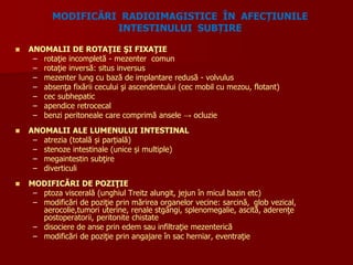  ANOMALII DE ROTAŢIE ŞI FIXAŢIE
– rotaţie incompletă - mezenter comun
– rotaţie inversă: situs inversus
– mezenter lung cu bază de implantare redusă - volvulus
– absenţa fixării cecului şi ascendentului (cec mobil cu mezou, flotant)
– cec subhepatic
– apendice retrocecal
– benzi peritoneale care comprimă ansele → ocluzie
 ANOMALII ALE LUMENULUI INTESTINAL
– atrezia (totală și parțială)
– stenoze intestinale (unice și multiple)
– megaintestin subţire
– diverticuli
 MODIFICĂRI DE POZIŢIE
– ptoza viscerală (unghiul Treitz alungit, jejun în micul bazin etc)
– modificări de poziţie prin mărirea organelor vecine: sarcină, glob vezical,
aerocolie,tumori uterine, renale stgângi, splenomegalie, ascită, aderenţe
postoperatorii, peritonite chistate
– disociere de anse prin edem sau infiltraţie mezenterică
– modificări de poziţie prin angajare în sac herniar, eventraţie
MODIFICĂRI RADIOIMAGISTICE ÎN AFECȚIUNILE
INTESTINULUI SUBȚIRE
 