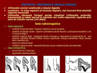  Inflamaţie cronică recidivantă a tubului digestiv
 Localizare - în orice segment al tractului digestiv, mai frecvent fiind afectată
regiunea ileocecală
 Inflamația afectează întregul perete intestinal (inflamație profundă,
transmurală cu edem marcat și cuprinde mai multe segmente, separate prin
zone de intestin normal [arii skip])
Date radioimagistice
 FAZA INIŢIALĂ
– modificări funcţionale ileale - hipotonie, hipertonie, tranzit accelerat;
– modificări funcţionale cecale - spasmul controlateral valvulei Bauchin, accentuarea hausterelor (”cec
în frunză de stejar”);
– modificări organice ileale - îngroşarea pliurilor mucoasei cu dispunerea lor perpendicular pe axul
intestinal, hipertrofia foliculilor limfatici, eroziuni superficiale, ulceraţii caracteristice, fistule, abcese,
edem mezenteric etc;
– aspect de ”piatră de pavaj”
– modificări organice cecale - hipertrofia foliculară, lacune multiple rotunde, bine delimitate.
 FAZA STENOTICĂ
– semnul sforii sau ”string sign”
– segmentele intestinale dilatate
ENTERITA REGIONALĂ (BOALA CROHN)
 