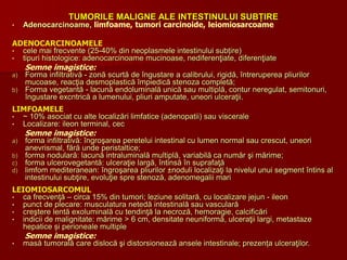 TUMORILE MALIGNE ALE INTESTINULUI SUBȚIRE
• Adenocarcinoame, limfoame, tumori carcinoide, leiomiosarcoame
ADENOCARCINOAMELE
• cele mai frecvente (25-40% din neoplasmele intestinului subțire)
• tipuri histologice: adenocarcinoame mucinoase, nediferenţiate, diferenţiate
Semne imagistice:
a) Forma infiltrativă - zonă scurtă de îngustare a calibrului, rigidă, întreruperea pliurilor
mucoase, reacţia desmoplastică împiedică stenoza completă;
b) Forma vegetantă - lacună endoluminală unică sau multiplă, contur neregulat, semitonuri,
îngustare excntrică a lumenului, pliuri amputate, uneori ulceraţii.
LIMFOAMELE
• ~ 10% asociat cu alte localizări limfatice (adenopatii) sau viscerale
• Localizare: ileon terminal, cec
Semne imagistice:
a) forma infiltrativă: îngroşarea peretelui intestinal cu lumen normal sau crescut, uneori
anevrismal, fără unde peristaltice;
b) forma nodulară: lacună intraluminală multiplă, variabilă ca număr şi mărime;
c) forma ulcerovegetantă: ulceraţie largă, întinsă în suprafaţă
d) limfom mediteranean: îngroşarea pliurilor ±noduli localizaţi la nivelul unui segment întins al
intestinului subţire, evoluţie spre stenoză, adenomegalii mari
LEIOMIOSARCOMUL
• ca frecvenţă – circa 15% din tumori; leziune solitară, cu localizare jejun - ileon
• punct de plecare: musculatura netedă intestinală sau vasculară
• creştere lentă exoluminală cu tendinţă la necroză, hemoragie, calcificări
• indicii de malignitate: mărime > 6 cm, densitate neuniformă, ulceraţii largi, metastaze
hepatice și perioneale multiple
Semne imagistice:
• masă tumorală care dislocă şi distorsionează ansele intestinale; prezența ulceraţilor.
 