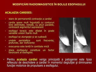 ACALAZIA CARDIEI:
• stare de permanentă contracţie a cardiei
• cardia apare mult îngustată cu contururi
bine delimitate, netede, cu pliuri paralele,
centrează segmentul supraiacent
• esofagul toracic este dilatat în grade
variabile uneori foarte mult
• esofagul se alungeşte şi se cudează
• undele peristaltice sunt frecvente,
profunde, dar ineficiente
• evacuarea este lentă în cantitate mică
• staza esofagului constituie un factor
favorizant al esofagitei.
• Pentru acalazia cardiei veriga principală a patogeniei este lipsa
reflexului de deschidere a cardiei în momentul deglutiţiei şi diminuarea
funcţiei motorice de propulsare a esofagului.
MODIFICĂRI RADIOIMAGISTICE ÎN BOLILE ESOFAGULUI
 