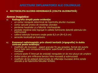  RECTOCOLITA ULCERO-HEMORAGICĂ (COLITA ULCERATIVĂ)
Semne imagistice:
a) Radiografia simplă poate evidenţia:
• un contur neregulat determinat de hipertrofia pliurilor mucoase
• contur spiculat produs de existenţa ulceraţiei
• pierderea haustrelor şi a falturilor interhaustrale
• peretele intestinal este îngroşat în colitele fulminante datorită edemului din
submucoasă
• calibrul colonului transvers creşte peste 8,5 cm (N=5,5 cm)
• aerocolie localizată pe transvers
b) Examenul radioimagistic prin clismă baritată (irigografie) în dublu
contrast poate evidenţia:
• modificări ale mucoasei - aspect granular fin sau grosolan, format din puncte
fine şi inele care corespund ulceraţiilor superficiale şi insulelor de edem al
mucoasei
• conturul poate fi întrerupt de ondulaţii neregulate ori de mici plusuri de umplere
• dublul contur prin infiltrarea bariului între mucoasă şi submucoasă
• modificări de tip polipoid determinate de inflamaţia mucoasei dintre zonele
ulcerate şi de hipertrofia foliculilor limfatici
AFECȚIUNI INFLAMATORII ALE COLONULUI
 