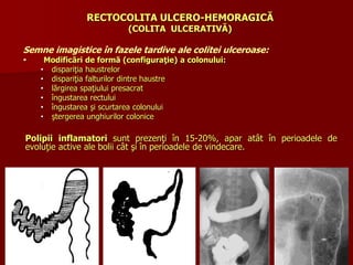 RECTOCOLITA ULCERO-HEMORAGICĂ
(COLITA ULCERATIVĂ)
Semne imagistice în fazele tardive ale colitei ulceroase:
 Modificări de formă (configuraţie) a colonului:
• dispariţia haustrelor
• dispariţia falturilor dintre haustre
• lărgirea spaţiului presacrat
• îngustarea rectului
• îngustarea şi scurtarea colonului
• ştergerea unghiurilor colonice
Polipii inflamatori sunt prezenţi în 15-20%, apar atât în perioadele de
evoluţie active ale bolii cât şi în perioadele de vindecare.
 