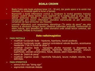 BOALA CROHN
 Boala Crohn este boala adultului tanar (15 - 30 ani), dar poate apare si la varste mai
inaintate, cu incidență egală la femei și barbați.
 Reprezintă o boală inflamatorie cronică cu localizare la nivelul peretelui tractului
digestiv, putând afecta teoretic orice segment de la esofag până la anus, dar în
special porțiunea distală a intestinului subtire (ileită terminală) și colonul,
caracterizată prin leziuni inflamatorii ulcerative transmurale ce pot determina
complicatii de tipul stricturilor sau fistulelor.
 Leziunile inflamatorii sunt segmentare, discontinue (“în pietre de pavaj” sau skip
lesions) și afectează întregul perete intestinal (inflamație profundă, transmurală cu
edem marcat, spre deosebire de colita ulcerativă unde există leziuni continue, dar
superficiale, limitate la mucoasă).
Date radioimagistice
 FAZA INIŢIALĂ
– modificări funcţionale ileale - hipotonie, hipertonie, tranzit accelerat;
– modificări funcţionale cecale - spasmul controlateral valvulei Bauchin, accentuarea
hausterelor (”cec în frunză de stejar”);
– modificări organice ileale - îngroşarea pliurilor mucoasei cu dispunerea lor
perpendicular pe axul intestinal, hipertrofia foliculilor limfatici, eroziuni
superficiale, ulceraţii caracteristice, fistule, abcese, edem mezenteric etc;
– aspect de ”piatră de pavaj”
– modificări organice cecale - hipertrofia foliculară, lacune multiple rotunde, bine
delimitate.
 FAZA STENOTICĂ
– semnul sforii sau ”string sign”
– segmentele intestinale dilatate
 