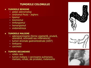 TUMORILE COLONULUI
 TUMORILE BENIGNE
– polipii adenomatoşi
– sindromul Peutz - Jeghers
– lipomul
– leiomiomul
– limfangiomul
– hemangiomul
– endometrioza
 TUMORILE MALIGNE
– adenocarcinoame (forma vegetantă, anulară,
ulcerativă, schiroasă sau inflamatorie)
– tumori stromale gastrointestinale (GIST)
– limfoame
– carcinoizi
 TUMORI SECUNDARE
– relativ rare
– tumori maligne / carcinoame pulmonare,
mamare, renale, ale prostatei, melanoame
 