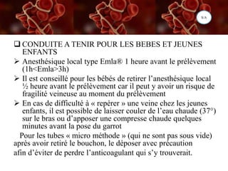  CONDUITE A TENIR POUR LES BEBES ET JEUNES
ENFANTS
 Anesthésique local type Emla® 1 heure avant le prélèvement
(1h<Emla>3h)
 Il est conseillé pour les bébés de retirer l’anesthésique local
½ heure avant le prélèvement car il peut y avoir un risque de
fragilité veineuse au moment du prélèvement
 En cas de difficulté à « repérer » une veine chez les jeunes
enfants, il est possible de laisser couler de l’eau chaude (37°)
sur le bras ou d’apposer une compresse chaude quelques
minutes avant la pose du garrot
Pour les tubes « micro méthode » (qui ne sont pas sous vide)
après avoir retiré le bouchon, le déposer avec précaution
afin d’éviter de perdre l’anticoagulant qui s’y trouverait.
S/A
 