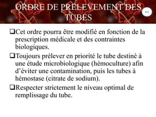 ORDRE DE PRELEVEMENT DES
TUBES
Cet ordre pourra être modifié en fonction de la
prescription médicale et des contraintes
biologiques.
Toujours prélever en priorité le tube destiné à
une étude microbiologique (hémoculture) afin
d’éviter une contamination, puis les tubes à
hémostase (citrate de sodium).
Respecter strictement le niveau optimal de
remplissage du tube.
S/A
 