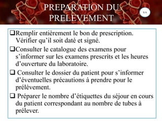 PREPARATION DU
PRELEVEMENT
Remplir entièrement le bon de prescription.
Vérifier qu’il soit daté et signé.
Consulter le catalogue des examens pour
s’informer sur les examens prescrits et les heures
d’ouverture du laboratoire.
 Consulter le dossier du patient pour s’informer
d’éventuelles précautions à prendre pour le
prélèvement.
 Préparer le nombre d’étiquettes du séjour en cours
du patient correspondant au nombre de tubes à
prélever.
S/A
 