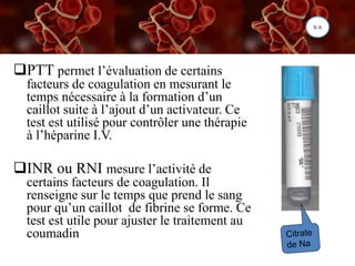 CoagulationPTT permet l’évaluation de certains
facteurs de coagulation en mesurant le
temps nécessaire à la formation d’un
caillot suite à l’ajout d’un activateur. Ce
test est utilisé pour contrôler une thérapie
à l’héparine I.V.
INR ou RNI mesure l’activité de
certains facteurs de coagulation. Il
renseigne sur le temps que prend le sang
pour qu’un caillot de fibrine se forme. Ce
test est utile pour ajuster le traitement au
coumadin
S/A
 