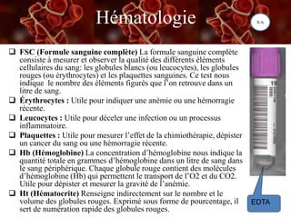 Hématologie
 FSC (Formule sanguine complète) La formule sanguine complète
consiste à mesurer et observer la qualité des différents éléments
cellulaires du sang: les globules blancs (ou leucocytes), les globules
rouges (ou érythrocytes) et les plaquettes sanguines. Ce test nous
indique le nombre des éléments figurés que l’on retrouve dans un
litre de sang.
 Érythrocytes : Utile pour indiquer une anémie ou une hémorragie
récente.
 Leucocytes : Utile pour déceler une infection ou un processus
inflammatoire.
 Plaquettes : Utile pour mesurer l’effet de la chimiothérapie, dépister
un cancer du sang ou une hémorragie récente.
 Hb (Hémoglobine) La concentration d’hémoglobine nous indique la
quantité totale en grammes d’hémoglobine dans un litre de sang dans
le sang périphérique. Chaque globule rouge contient des molécules
d’hémoglobine (Hb) qui permettent le transport de l’O2 et du CO2.
Utile pour dépister et mesurer la gravité de l’anémie.
 Ht (Hématocrite) Renseigne indirectement sur le nombre et le
volume des globules rouges. Exprimé sous forme de pourcentage, il
sert de numération rapide des globules rouges.
EDTA
S/A
 