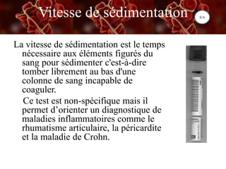 Vitesse de sédimentation
La vitesse de sédimentation est le temps
nécessaire aux éléments figurés du
sang pour sédimenter c'est-à-dire
tomber librement au bas d'une
colonne de sang incapable de
coaguler.
Ce test est non-spécifique mais il
permet d’orienter un diagnostique de
maladies inflammatoires comme le
rhumatisme articulaire, la péricardite
et la maladie de Crohn.
S/A
 