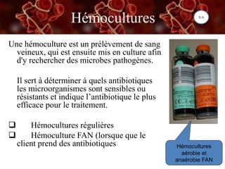 Hémocultures
Une hémoculture est un prélèvement de sang
veineux, qui est ensuite mis en culture afin
d'y rechercher des microbes pathogènes.
Il sert à déterminer à quels antibiotiques
les microorganismes sont sensibles ou
résistants et indique l’antibiotique le plus
efficace pour le traitement.
 Hémocultures régulières
 Hémoculture FAN (lorsque que le
client prend des antibiotiques Hémocultures
aérobie et
anaérobie FAN
S/A
 