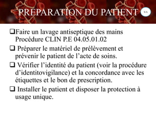 PREPARATION DU PATIENT
Faire un lavage antiseptique des mains
Procédure CLIN P.E 04.05.01.02
 Préparer le matériel de prélèvement et
prévenir le patient de l’acte de soins.
 Vérifier l’identité du patient (voir la procédure
d’identitovigilance) et la concordance avec les
étiquettes et le bon de prescription.
 Installer le patient et disposer la protection à
usage unique.
S/A
 