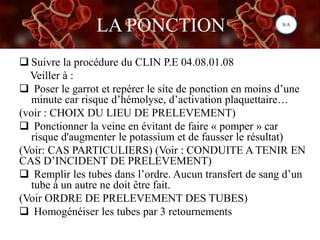 LA PONCTION
 Suivre la procédure du CLIN P.E 04.08.01.08
Veiller à :
 Poser le garrot et repérer le site de ponction en moins d’une
minute car risque d’hémolyse, d’activation plaquettaire…
(voir : CHOIX DU LIEU DE PRELEVEMENT)
 Ponctionner la veine en évitant de faire « pomper » car
risque d'augmenter le potassium et de fausser le résultat)
(Voir: CAS PARTICULIERS) (Voir : CONDUITE A TENIR EN
CAS D’INCIDENT DE PRELEVEMENT)
 Remplir les tubes dans l’ordre. Aucun transfert de sang d’un
tube à un autre ne doit être fait.
(Voir ORDRE DE PRELEVEMENT DES TUBES)
 Homogénéiser les tubes par 3 retournements
S/A
 