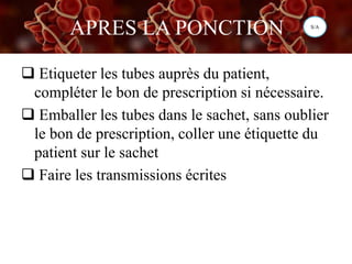 APRES LA PONCTION
 Etiqueter les tubes auprès du patient,
compléter le bon de prescription si nécessaire.
 Emballer les tubes dans le sachet, sans oublier
le bon de prescription, coller une étiquette du
patient sur le sachet
 Faire les transmissions écrites
S/A
 