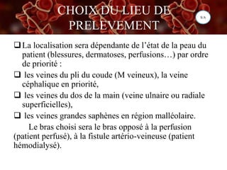 CHOIX DU LIEU DE
PRELEVEMENT
La localisation sera dépendante de l’état de la peau du
patient (blessures, dermatoses, perfusions…) par ordre
de priorité :
 les veines du pli du coude (M veineux), la veine
céphalique en priorité,
 les veines du dos de la main (veine ulnaire ou radiale
superficielles),
 les veines grandes saphènes en région malléolaire.
Le bras choisi sera le bras opposé à la perfusion
(patient perfusé), à la fistule artério-veineuse (patient
hémodialysé).
S/A
 