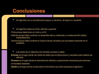 Conclusiones
 •    Un algoritmo es un procedimiento seguro y mecánico, de lograr un resultado.



 •    Un algoritmo debe ser finito, definido y general.
Finito porque debe tener un inicio y un fin
Definido porque debe contener un desarrollo claro y coherente y no debe permitir dobles
      interpretaciones.
General porque debe contener la mayoría de las variantes que se puedan presentar en el
    problema.



 •    Las partes de un algoritmo son entrada, proceso y salida.
Entrada es el lugar donde van todos los datos que se desconocen y necesitan para realizar los
     cálculos.
Proceso es el lugar donde se describen los cálculos y operaciones necesarias para alcanzar
el resultado esperado.
Salida es el lugar donde se describe la información que dará respuesta al algoritmo.
 