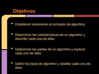 Objetivos

•   Establecer claramente el concepto de algoritmo


•   Determinar las características de un algoritmo y
    describir cada una de ellas


•   Determinar las partes de un algoritmo y explicar
    cada una de ellas


•   Definir los tipos de algoritmo y detallar cada uno de
    ellos
 