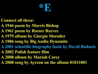 *E
Connect all these:
A 1946 poem by Morris Bishop
A 1961 poem by Rosser Reeves
A 1979 album by Giorgio Moroder
A 1986 song by Big Audio Dynamite
A 2001 scientific biography book by David Bodanis
A 2002 Polish feature film
A 2008 album by Mariah Carey
A 2008 song by Ayreon on the album 01011001
 