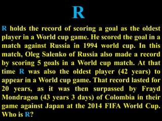 R
R holds the record of scoring a goal as the oldest
player in a World cup game. He scored the goal in a
match against Russia in 1994 world cup. In this
match, Oleg Salenko of Russia also made a record
by scoring 5 goals in a World cup match. At that
time R was also the oldest player (42 years) to
appear in a World cup game. That record lasted for
20 years, as it was then surpassed by Frayd
Mondragon (43 years 3 days) of Colombia in their
game against Japan at the 2014 FIFA World Cup.
Who is R?
 