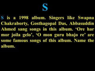 S
S is a 1998 album. Singers like Swapna
Chakraborty, Gosthagopal Das, Abbasuddin
Ahmed sang songs in this album. ‘Ore har
mor joila gelo’, ‘O mon guru bhajo re’ are
some famous songs of this album. Name the
album.
 