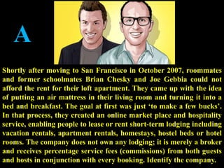 A
Shortly after moving to San Francisco in October 2007, roommates
and former schoolmates Brian Chesky and Joe Gebbia could not
afford the rent for their loft apartment. They came up with the idea
of putting an air mattress in their living room and turning it into a
bed and breakfast. The goal at first was just ‘to make a few bucks’.
In that process, they created an online market place and hospitality
service, enabling people to lease or rent short-term lodging including
vacation rentals, apartment rentals, homestays, hostel beds or hotel
rooms. The company does not own any lodging; it is merely a broker
and receives percentage service fees (commissions) from both guests
and hosts in conjunction with every booking. Identify the company.
 