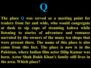 Q
The place Q was served as a meeting point for
traders from far and wide, who would congregate
at dusk to sip cups of steaming kahwa while
listening to stories of adventure and romance
narrated by the owners of the many tea shops that
were present there. The name of this place is also
come from this fact. The place is now is in the
Pakistan, where Indian film actor Dilip Kumar was
born. Actor Shah Rukh Khan’s family still lives in
the area. Which place?
 