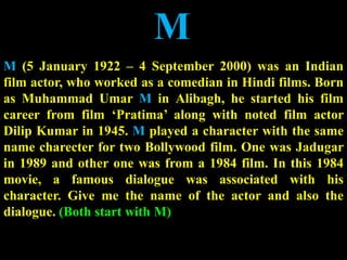 M
M (5 January 1922 – 4 September 2000) was an Indian
film actor, who worked as a comedian in Hindi films. Born
as Muhammad Umar M in Alibagh, he started his film
career from film ‘Pratima’ along with noted film actor
Dilip Kumar in 1945. M played a character with the same
name charecter for two Bollywood film. One was Jadugar
in 1989 and other one was from a 1984 film. In this 1984
movie, a famous dialogue was associated with his
character. Give me the name of the actor and also the
dialogue. (Both start with M)
 