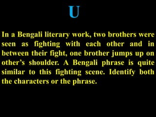 U
In a Bengali literary work, two brothers were
seen as fighting with each other and in
between their fight, one brother jumps up on
other’s shoulder. A Bengali phrase is quite
similar to this fighting scene. Identify both
the characters or the phrase.
 