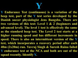 Y
Y Endurance Test (continuous) is a variation of the
beep test, part of the Y test series developed by the
Danish soccer physiologist Jens Bangsbo. There are
two versions of this test: Level 1 & 2 (beginners and
advanced level). The level 1 test is effectively the same
as the standard beep test. The Level 2 test starts at a
higher running speed and has different increments in
speed. There is also an intermittent version of the Y
test, which incorporates a recovery period after each
40m (2x20m) run. Yuvraj Singh & Suresh Raina failed
Y endurance test at the NCA and both are out of the
squad recently. Identify Y.
 
