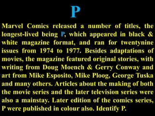 P
Marvel Comics released a number of titles, the
longest-lived being P, which appeared in black &
white magazine format, and ran for twentynine
issues from 1974 to 1977. Besides adaptations of
movies, the magazine featured original stories, with
writing from Doug Moench & Gerry Conway and
art from Mike Esposito, Mike Ploog, George Tuska
and many others. Articles about the making of both
the movie series and the later television series were
also a mainstay. Later edition of the comics series,
P were published in colour also. Identify P.
 