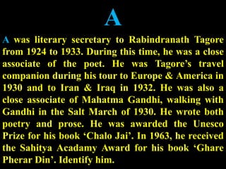 A
A was literary secretary to Rabindranath Tagore
from 1924 to 1933. During this time, he was a close
associate of the poet. He was Tagore’s travel
companion during his tour to Europe & America in
1930 and to Iran & Iraq in 1932. He was also a
close associate of Mahatma Gandhi, walking with
Gandhi in the Salt March of 1930. He wrote both
poetry and prose. He was awarded the Unesco
Prize for his book ‘Chalo Jai’. In 1963, he received
the Sahitya Acadamy Award for his book ‘Ghare
Pherar Din’. Identify him.
 