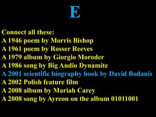 E
Connect all these:
A 1946 poem by Morris Bishop
A 1961 poem by Rosser Reeves
A 1979 album by Giorgio Moroder
A 1986 song by Big Audio Dynamite
A 2001 scientific biography book by David Bodanis
A 2002 Polish feature film
A 2008 album by Mariah Carey
A 2008 song by Ayreon on the album 01011001
 