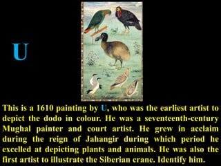 U
This is a 1610 painting by U, who was the earliest artist to
depict the dodo in colour. He was a seventeenth-century
Mughal painter and court artist. He grew in acclaim
during the reign of Jahangir during which period he
excelled at depicting plants and animals. He was also the
first artist to illustrate the Siberian crane. Identify him.
 