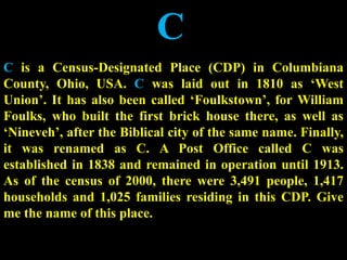 C
C is a Census-Designated Place (CDP) in Columbiana
County, Ohio, USA. C was laid out in 1810 as ‘West
Union’. It has also been called ‘Foulkstown’, for William
Foulks, who built the first brick house there, as well as
‘Nineveh’, after the Biblical city of the same name. Finally,
it was renamed as C. A Post Office called C was
established in 1838 and remained in operation until 1913.
As of the census of 2000, there were 3,491 people, 1,417
households and 1,025 families residing in this CDP. Give
me the name of this place.
 