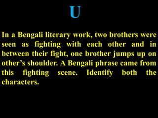 U
In a Bengali literary work, two brothers were
seen as fighting with each other and in
between their fight, one brother jumps up on
other’s shoulder. A Bengali phrase came from
this fighting scene. Identify both the
characters.
 
