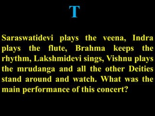 T
Saraswatidevi plays the veena, Indra
plays the flute, Brahma keeps the
rhythm, Lakshmidevi sings, Vishnu plays
the mrudanga and all the other Deities
stand around and watch. What was the
main performance of this concert?
 