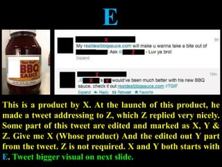 E
This is a product by X. At the launch of this product, he
made a tweet addressing to Z, which Z replied very nicely.
Some part of this tweet are edited and marked as X, Y &
Z. Give me X (Whose product) And the edited out Y part
from the tweet. Z is not required. X and Y both starts with
E. Tweet bigger visual on next slide.
 