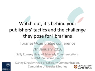 Watch out, it's behind you:
publishers' tactics and the challenge
they pose for librarians
libraries@cambridge conference
7th January 2016
Sally Rumsey Head of Scholarly Communications
& RDM, Bodleian Libraries
Danny Kingsley Head of Scholarly Communication,
Cambridge University Libraries
 