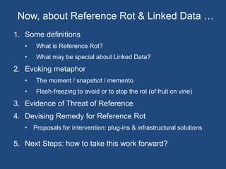 Now, about Reference Rot & Linked Data … 
1. Some definitions 
• What is Reference Rot? 
• What may be special about Linked Data? 
2. Evoking metaphor 
• The moment / snapshot / memento 
• Flash-freezing to avoid or to stop the rot (of fruit on vine) 
3. Evidence of Threat of Reference 
4. Devising Remedy for Reference Rot 
• Proposals for intervention: plug-ins & infrastructural solutions 
5. Next Steps: how to take this work forward? 
 