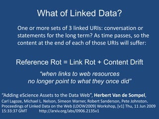 What of Linked Data? 
One or more sets of 3 linked URIs: conversation or 
statements for the long term? As time passes, so the 
content at the end of each of those URIs will suffer: 
Reference Rot = Link Rot + Content Drift 
“when links to web resources 
no longer point to what they once did” 
“Adding eScience Assets to the Data Web”, Herbert Van de Sompel, 
Carl Lagoze, Michael L. Nelson, Simeon Warner, Robert Sanderson, Pete Johnston. 
Proceedings of Linked Data on the Web (LDOW2009) Workshop, [v1] Thu, 11 Jun 2009 
15:33:37 GMT http://arxiv.org/abs/0906.2135v1 
 