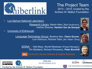 The Project Team 
2013 – 2015, funded by the 
Andrew W. Mellon Foundation 
• Los Alamos National Laboratory: 
Research Library: Martin Klein, [Rob Sanderson], 
Harihar Shankar, Herbert Van de Sompel 
• University of Edinburgh: 
Language Technology Group: Beatrice Alex, Claire Grover, 
Colin Matheson, Richard Tobin, [Ke “Adam” Zhou] 
EDINA * : Neil Mayo, Muriel Mewissen (Project Manager), 
Tim Stickland, Richard Wincewicz, Peter Burnhill 
Centre for Service Delivery & Digital Expertise 
Funded by the Andrew W. Mellon Foundation 
PRELIDA 
18/19thOctober 2014 
 