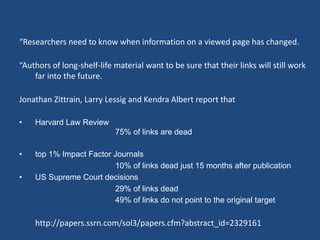 “Researchers need to know when information on a viewed page has changed. 
“Authors of long-shelf-life material want to be sure that their links will still work 
far into the future. 
Jonathan Zittrain, Larry Lessig and Kendra Albert report that 
• Harvard Law Review 
75% of links are dead 
• top 1% Impact Factor Journals 
10% of links dead just 15 months after publication 
• US Supreme Court decisions 
29% of links dead 
49% of links do not point to the original target 
http://papers.ssrn.com/sol3/papers.cfm?abstract_id=2329161 
 