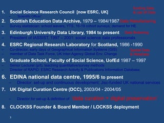 1. Social Science Research Council [now ESRC, UK] 
– ‘Scientific Officer’ 
funding Data 
& use of Data 
2. Scottish Education Data Archive, 1979 – 1984/1987 
– Survey statistician: school leavers, YTS, 16-19 cohort surveys; demand for HE 
3. Edinburgh University Data Library, 1984 to present 
– President of IASSIST, 1997 – 2001: social science data professionals 
4. ESRC Regional Research Laboratory for Scotland, 1986 -1990 
– Co-director, early days of Geographical Information Systems (GIS) 
– member of Data Task Force, UK Inter-Agency Global Env. Change 
5. Graduate School, Faculty of Social Science, UofEd 1987 – 1997 
– Senior Lecturer (p/t), teaching quantitative/survey methods 
– Director of RAPID: ESRC Research Activity & Publications Information Database 
6. EDINA national data centre, 1995/6 to present 
– Director: set-up and continuous development; Jisc-funded UK national services 
7. UK Digital Curation Centre (DCC), 2003/04 - 2004/05 
– Director for set-up & definition of ‘data curation + digital preservation’ 
8. CLOCKSS Founder & Board Member / LOCKSS deployment 
3 
Data Manufacturing 
Data Brokering 
Spatial Data 
& MetaData 
 