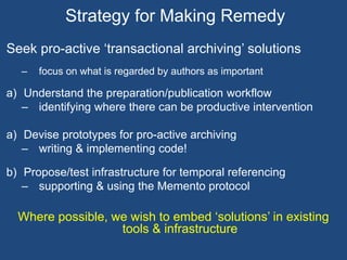Strategy for Making Remedy 
Seek pro-active ‘transactional archiving’ solutions 
– focus on what is regarded by authors as important 
a) Understand the preparation/publication workflow 
– identifying where there can be productive intervention 
a) Devise prototypes for pro-active archiving 
– writing & implementing code! 
b) Propose/test infrastructure for temporal referencing 
– supporting & using the Memento protocol 
Where possible, we wish to embed ‘solutions’ in existing 
tools & infrastructure 
 